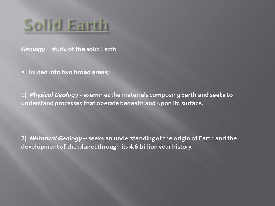 Geology – study of the solid Earth Divided into two broad areas; 1) Physical Geology - examines the materials composing Earth and seeks to understand processes that operate beneath and upon its surface.