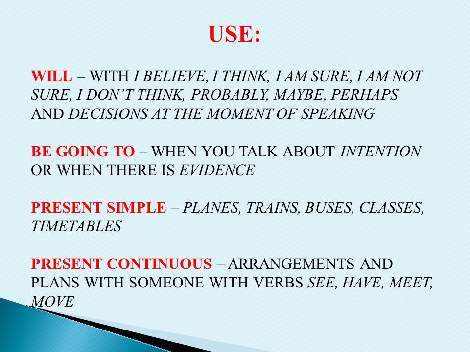 USE: WILL – WITH I BELIEVE, I THINK, I AM SURE, I AM NOT SURE, I DON’T THINK, PROBABLY, MAYBE, PERHAPS AND DECISIONS AT THE MOMENT OF SPEAKING BE GOING TO – WHEN YOU TALK ABOUT INTENTION OR WHEN THERE IS EVIDENCE PRESENT SIMPLE – PLANES, TRAINS, BUSES, CLASSES, TIMETABLES PRESENT CONTINUOUS – ARRANGEMENTS AND PLANS WITH SOMEONE WITH VERBS SEE, HAVE, MEET, MOVE