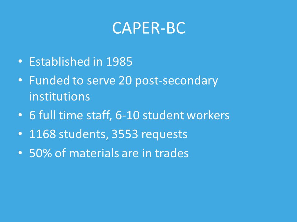 CAPER-BC Established in 1985 Funded to serve 20 post-secondary institutions 6 full time staff, 6-10 student workers 1168 students, 3553 requests 50% of materials are in trades