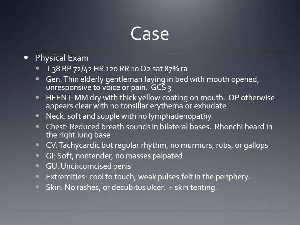 Case Physical Exam T 38 BP 72/42 HR 120 RR 10 O2 sat 87% ra Gen: Thin elderly gentleman laying in bed with mouth opened, unresponsive to voice or pain.