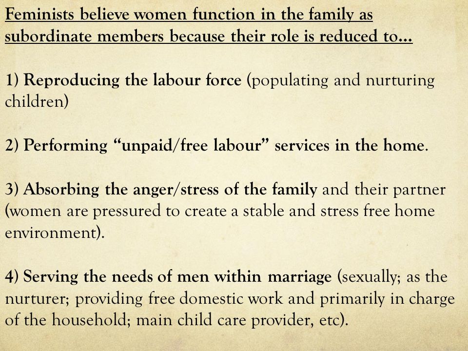 Feminists believe women function in the family as subordinate members because their role is reduced to… 1) Reproducing the labour force (populating and nurturing children) 2) Performing unpaid/free labour services in the home.