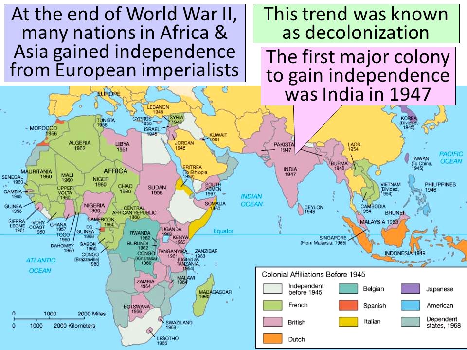 At the end of World War II, many nations in Africa & Asia gained independence from European imperialists This trend was known as decolonization The first major colony to gain independence was India in 1947