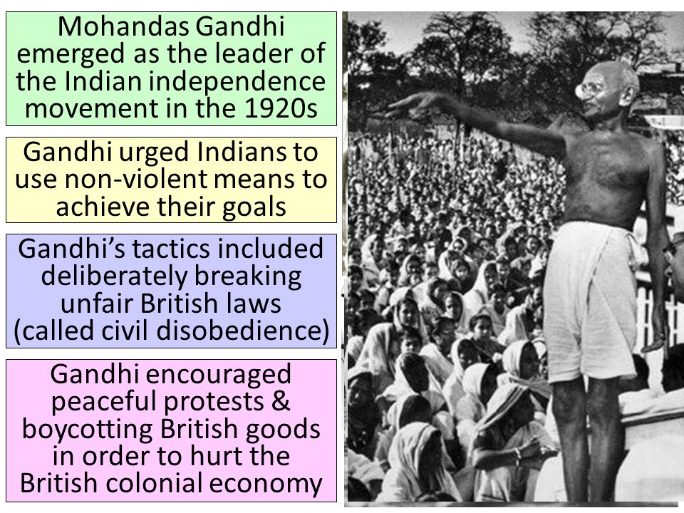 Mohandas Gandhi emerged as the leader of the Indian independence movement in the 1920s Gandhi urged Indians to use non-violent means to achieve their goals Gandhi’s tactics included deliberately breaking unfair British laws (called civil disobedience) Gandhi encouraged peaceful protests & boycotting British goods in order to hurt the British colonial economy