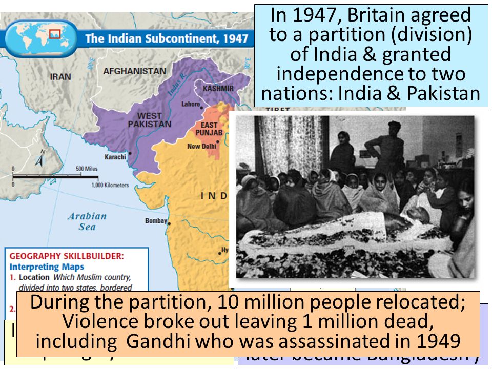 Title ■ Text In 1947, Britain agreed to a partition (division) of India & granted independence to two nations: India & Pakistan India was a nation made up largely of Hindus Pakistan was dominated by Muslims (East Pakistan later became Bangladesh ) During the partition, 10 million people relocated; Violence broke out leaving 1 million dead, including Gandhi who was assassinated in 1949