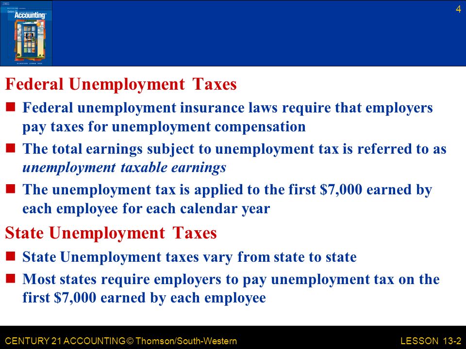 CENTURY 21 ACCOUNTING © Thomson/South-Western Federal Unemployment Taxes Federal unemployment insurance laws require that employers pay taxes for unemployment compensation The total earnings subject to unemployment tax is referred to as unemployment taxable earnings The unemployment tax is applied to the first $7,000 earned by each employee for each calendar year State Unemployment Taxes State Unemployment taxes vary from state to state Most states require employers to pay unemployment tax on the first $7,000 earned by each employee 4 LESSON 13-2