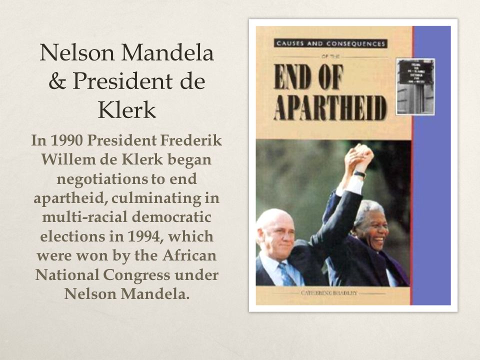 Nelson Mandela & President de Klerk In 1990 President Frederik Willem de Klerk began negotiations to end apartheid, culminating in multi-racial democratic elections in 1994, which were won by the African National Congress under Nelson Mandela.