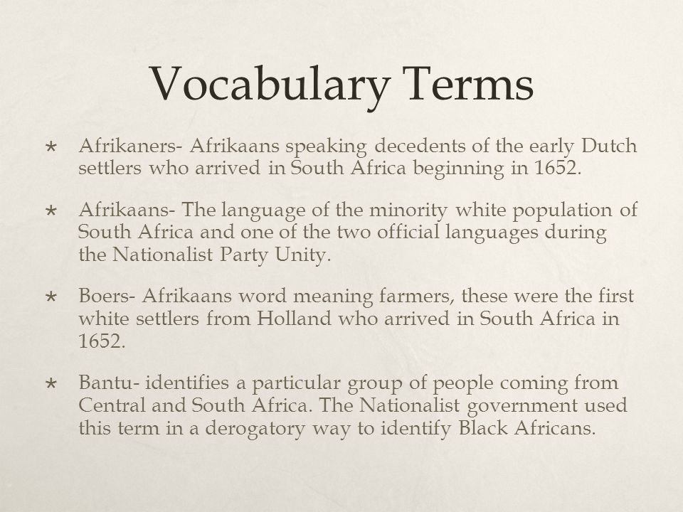 Vocabulary Terms  Afrikaners- Afrikaans speaking decedents of the early Dutch settlers who arrived in South Africa beginning in 1652.