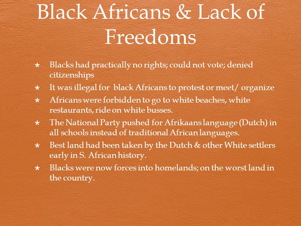 Black Africans & Lack of Freedoms  Blacks had practically no rights; could not vote; denied citizenships  It was illegal for black Africans to protest or meet/ organize  Africans were forbidden to go to white beaches, white restaurants, ride on white busses.