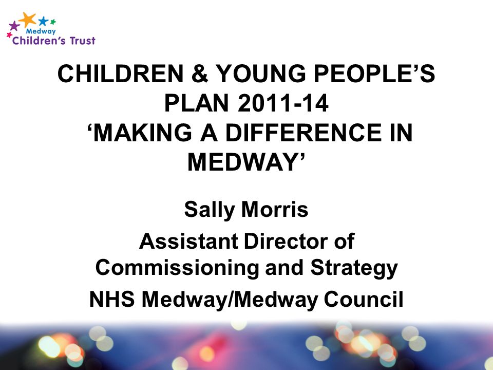 CHILDREN & YOUNG PEOPLE’S PLAN ‘MAKING A DIFFERENCE IN MEDWAY’ Sally Morris Assistant Director of Commissioning and Strategy NHS Medway/Medway Council