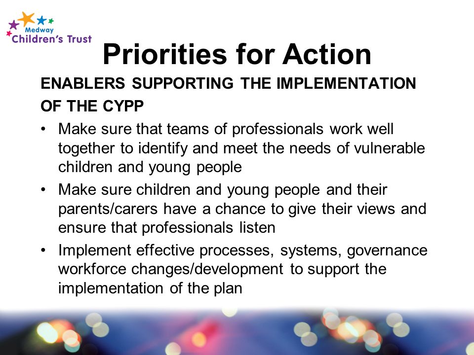 Priorities for Action ENABLERS SUPPORTING THE IMPLEMENTATION OF THE CYPP Make sure that teams of professionals work well together to identify and meet the needs of vulnerable children and young people Make sure children and young people and their parents/carers have a chance to give their views and ensure that professionals listen Implement effective processes, systems, governance workforce changes/development to support the implementation of the plan