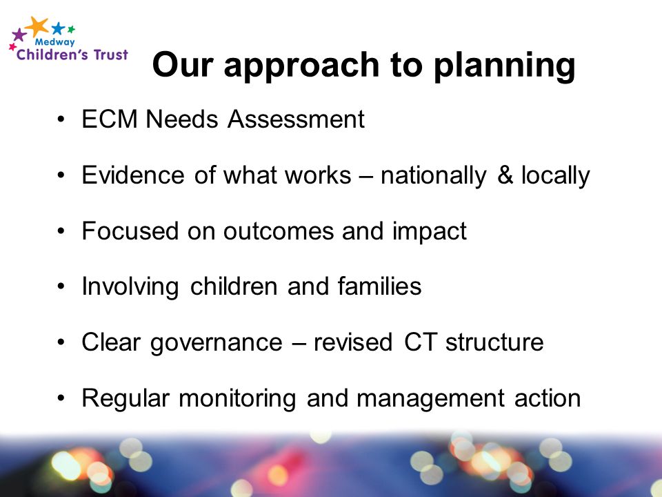 Our approach to planning ECM Needs Assessment Evidence of what works – nationally & locally Focused on outcomes and impact Involving children and families Clear governance – revised CT structure Regular monitoring and management action