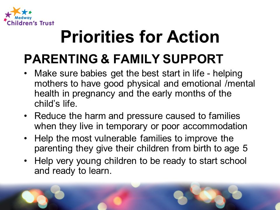 Priorities for Action PARENTING & FAMILY SUPPORT Make sure babies get the best start in life - helping mothers to have good physical and emotional /mental health in pregnancy and the early months of the child’s life.