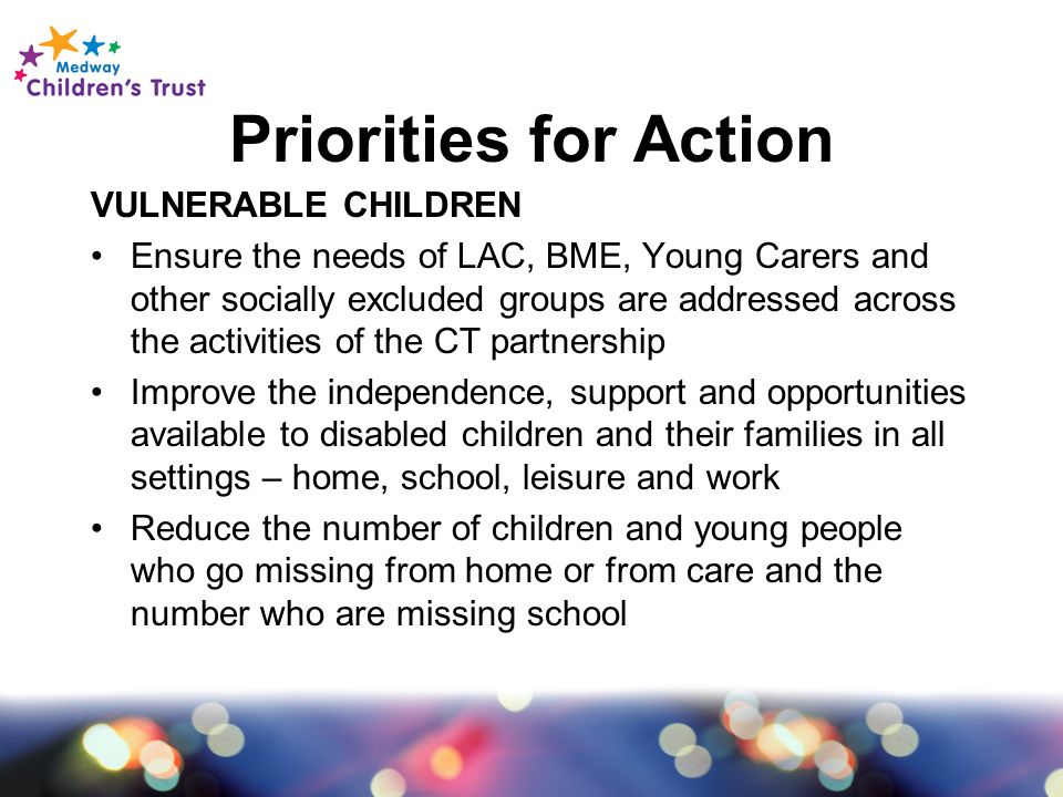 Priorities for Action VULNERABLE CHILDREN Ensure the needs of LAC, BME, Young Carers and other socially excluded groups are addressed across the activities of the CT partnership Improve the independence, support and opportunities available to disabled children and their families in all settings – home, school, leisure and work Reduce the number of children and young people who go missing from home or from care and the number who are missing school