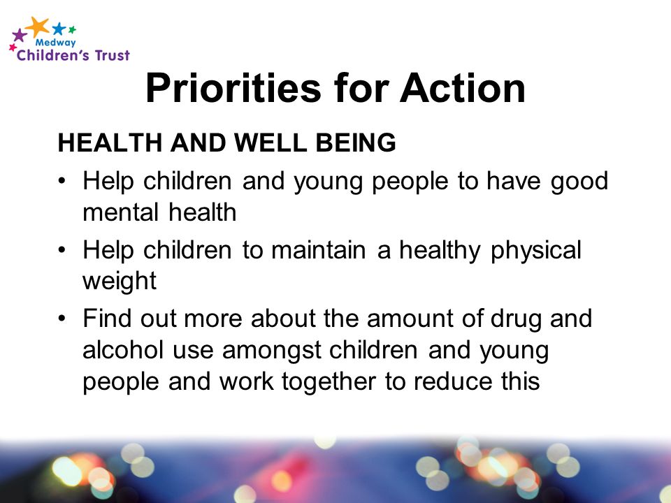 Priorities for Action HEALTH AND WELL BEING Help children and young people to have good mental health Help children to maintain a healthy physical weight Find out more about the amount of drug and alcohol use amongst children and young people and work together to reduce this