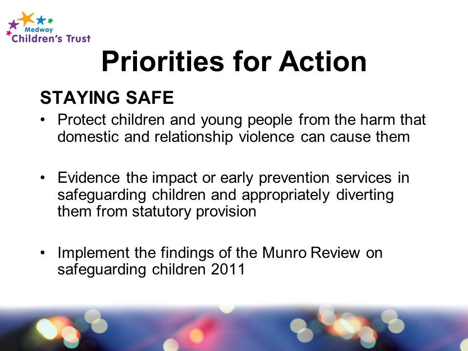 Priorities for Action STAYING SAFE Protect children and young people from the harm that domestic and relationship violence can cause them Evidence the impact or early prevention services in safeguarding children and appropriately diverting them from statutory provision Implement the findings of the Munro Review on safeguarding children 2011