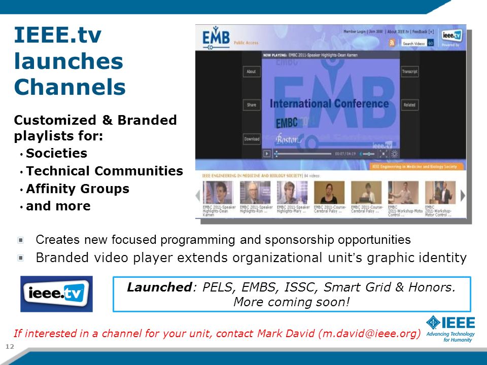 IEEE.tv launches Channels Customized & Branded playlists for: Societies Technical Communities Affinity Groups and more Creates new focused programming and sponsorship opportunities Branded video player extends organizational unit’s graphic identity Launched: PELS, EMBS, ISSC, Smart Grid & Honors.