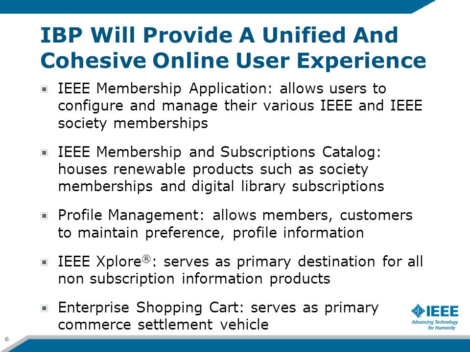 IBP Will Provide A Unified And Cohesive Online User Experience IEEE Membership Application: allows users to configure and manage their various IEEE and IEEE society memberships IEEE Membership and Subscriptions Catalog: houses renewable products such as society memberships and digital library subscriptions Profile Management: allows members, customers to maintain preference, profile information IEEE Xplore ® : serves as primary destination for all non subscription information products Enterprise Shopping Cart: serves as primary commerce settlement vehicle 6