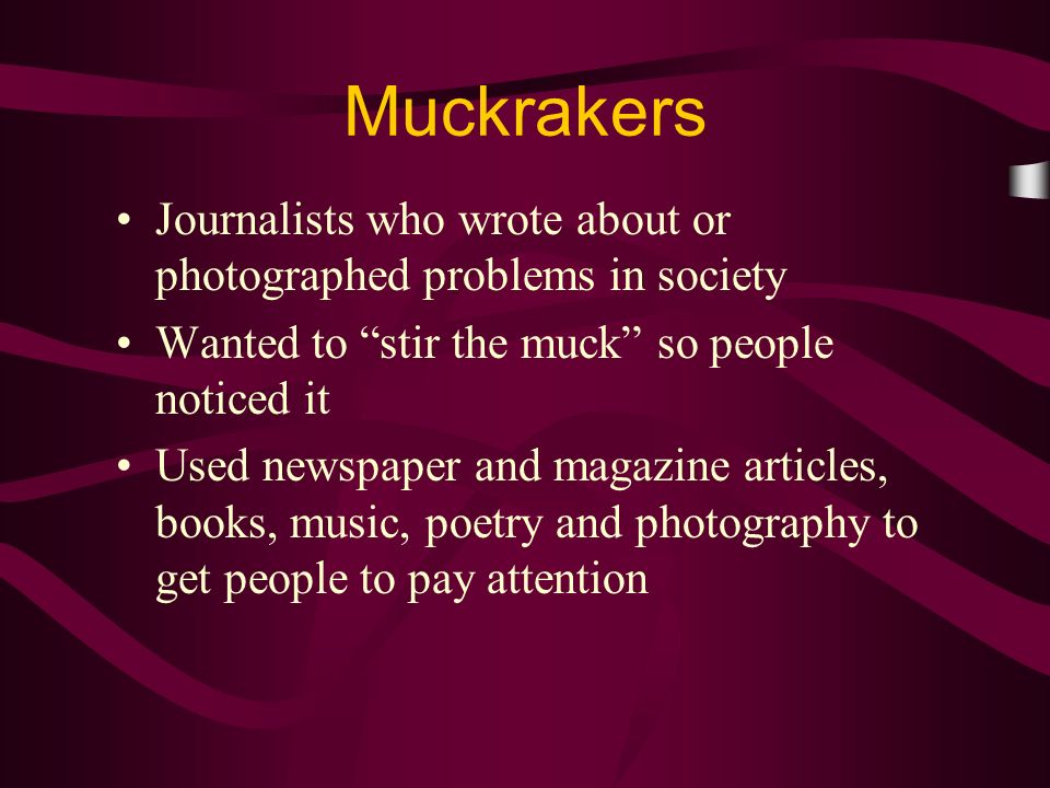 Journalists who wrote about or photographed problems in society Wanted to stir the muck so people noticed it Used newspaper and magazine articles, books, music, poetry and photography to get people to pay attention Muckrakers