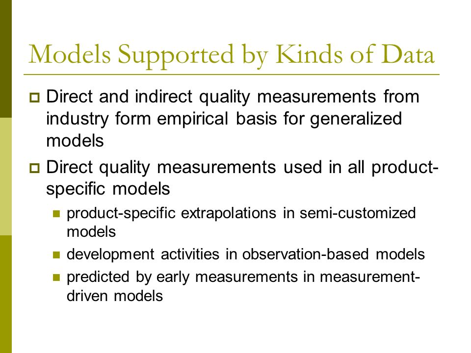 Models Supported by Kinds of Data  Direct and indirect quality measurements from industry form empirical basis for generalized models  Direct quality measurements used in all product- specific models product-specific extrapolations in semi-customized models development activities in observation-based models predicted by early measurements in measurement- driven models