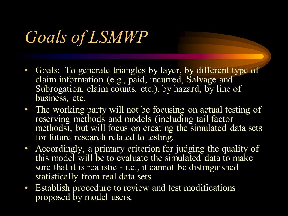 Goals of LSMWP Goals: To generate triangles by layer, by different type of claim information (e.g., paid, incurred, Salvage and Subrogation, claim counts, etc.), by hazard, by line of business, etc.