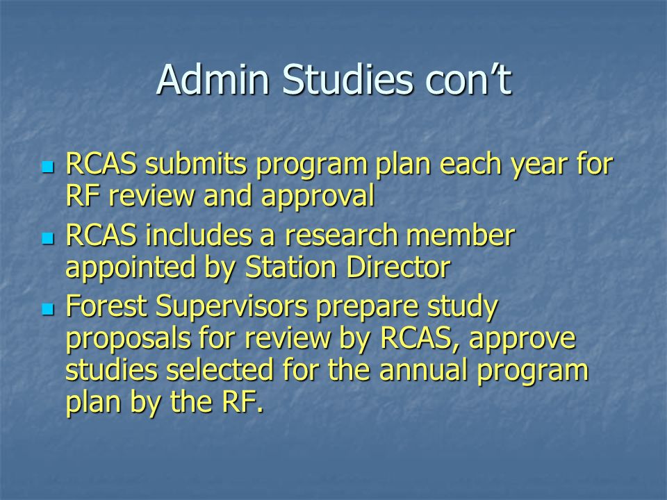Admin Studies con’t RCAS submits program plan each year for RF review and approval RCAS submits program plan each year for RF review and approval RCAS includes a research member appointed by Station Director RCAS includes a research member appointed by Station Director Forest Supervisors prepare study proposals for review by RCAS, approve studies selected for the annual program plan by the RF.