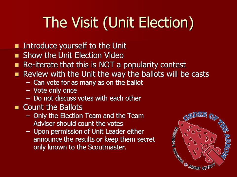 The Visit (Unit Election) Introduce yourself to the Unit Introduce yourself to the Unit Show the Unit Election Video Show the Unit Election Video Re-iterate that this is NOT a popularity contest Re-iterate that this is NOT a popularity contest Review with the Unit the way the ballots will be casts Review with the Unit the way the ballots will be casts –Can vote for as many as on the ballot –Vote only once –Do not discuss votes with each other Count the Ballots Count the Ballots –Only the Election Team and the Team Adviser should count the votes –Upon permission of Unit Leader either announce the results or keep them secret only known to the Scoutmaster.