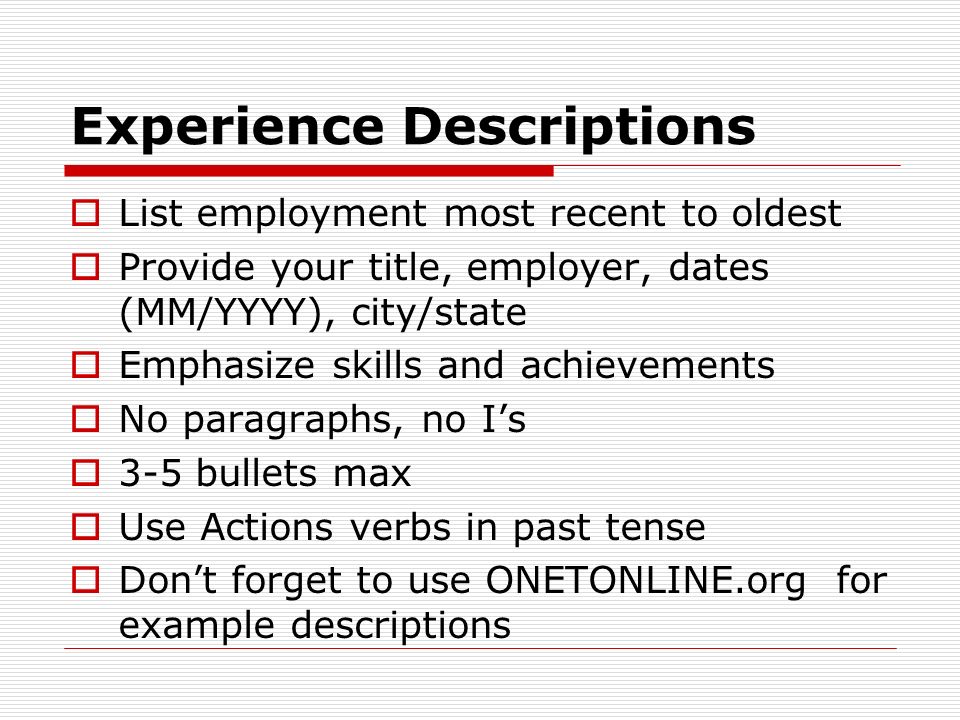 Experience Descriptions  List employment most recent to oldest  Provide your title, employer, dates (MM/YYYY), city/state  Emphasize skills and achievements  No paragraphs, no I’s  3-5 bullets max  Use Actions verbs in past tense  Don’t forget to use ONETONLINE.org for example descriptions