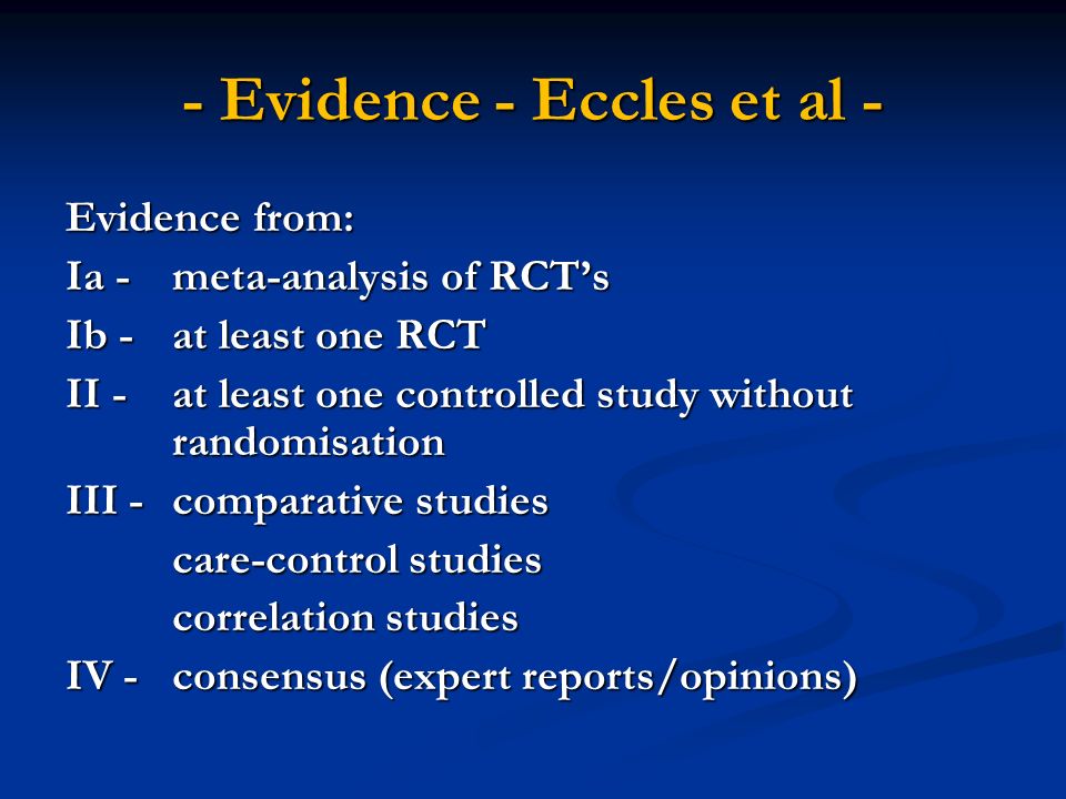 - Evidence - Eccles et al - Evidence from: Ia - meta-analysis of RCT’s Ib - at least one RCT II - at least one controlled study without randomisation III - comparative studies care-control studies correlation studies IV -consensus (expert reports/opinions)