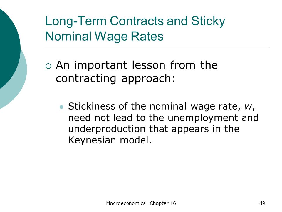 Macroeconomics Chapter 1649 Long-Term Contracts and Sticky Nominal Wage Rates  An important lesson from the contracting approach: Stickiness of the nominal wage rate, w, need not lead to the unemployment and underproduction that appears in the Keynesian model.