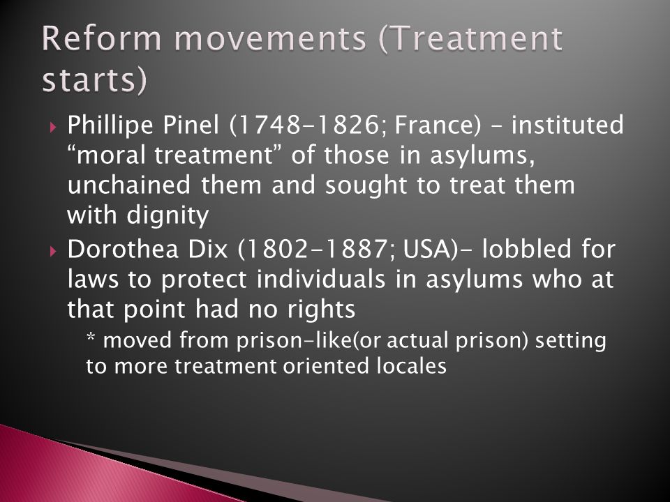  Phillipe Pinel ( ; France) – instituted moral treatment of those in asylums, unchained them and sought to treat them with dignity  Dorothea Dix ( ; USA)- lobbled for laws to protect individuals in asylums who at that point had no rights * moved from prison-like(or actual prison) setting to more treatment oriented locales