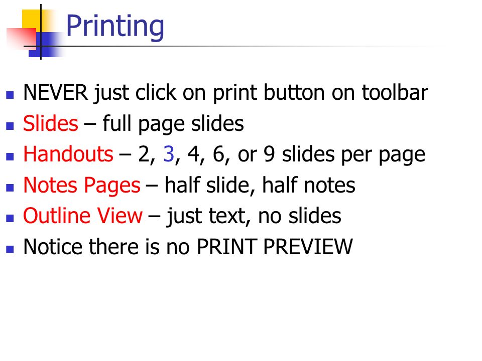 Printing NEVER just click on print button on toolbar Slides – full page slides Handouts – 2, 3, 4, 6, or 9 slides per page Notes Pages – half slide, half notes Outline View – just text, no slides Notice there is no PRINT PREVIEW