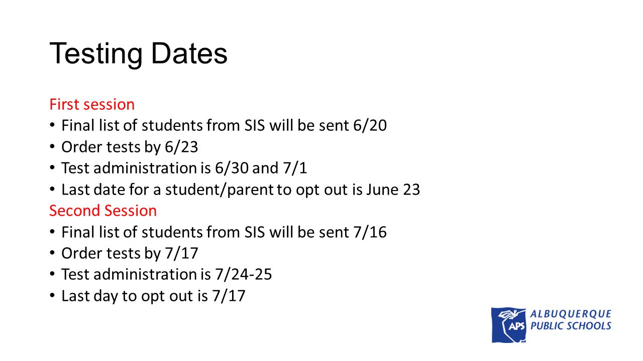 Testing Dates First session Final list of students from SIS will be sent 6/20 Order tests by 6/23 Test administration is 6/30 and 7/1 Last date for a student/parent to opt out is June 23 Second Session Final list of students from SIS will be sent 7/16 Order tests by 7/17 Test administration is 7/24-25 Last day to opt out is 7/17