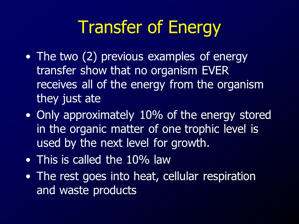Transfer of Energy The two (2) previous examples of energy transfer show that no organism EVER receives all of the energy from the organism they just ate Only approximately 10% of the energy stored in the organic matter of one trophic level is used by the next level for growth.