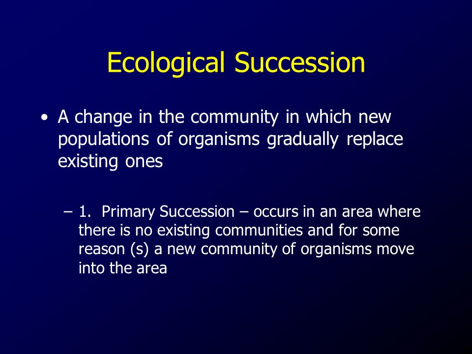 Ecological Succession A change in the community in which new populations of organisms gradually replace existing ones –1.