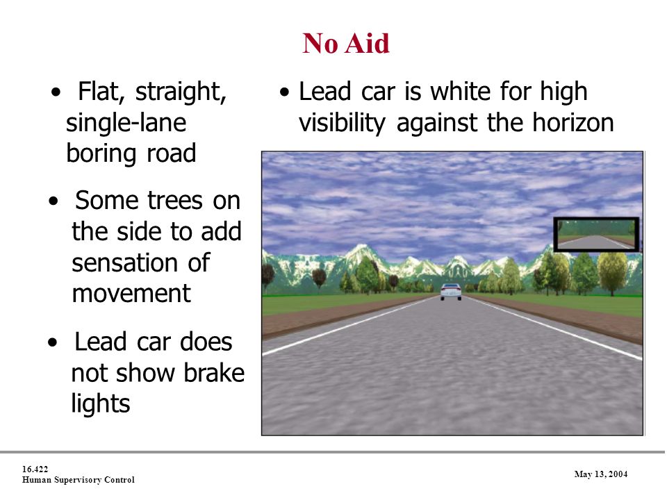 Human Supervisory Control May 13, 2004 No Aid Flat, straight, Lead car is white for high single-lane visibility against the horizon boring road Some trees on the side to add sensation of movement Lead car does not show brake lights