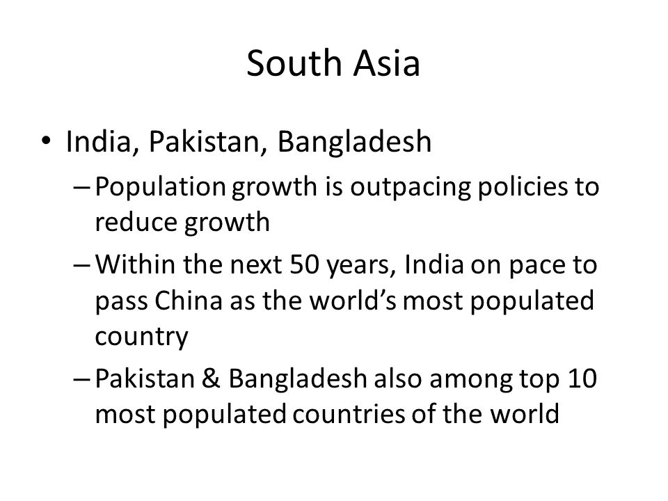 South Asia India, Pakistan, Bangladesh – Population growth is outpacing policies to reduce growth – Within the next 50 years, India on pace to pass China as the world’s most populated country – Pakistan & Bangladesh also among top 10 most populated countries of the world