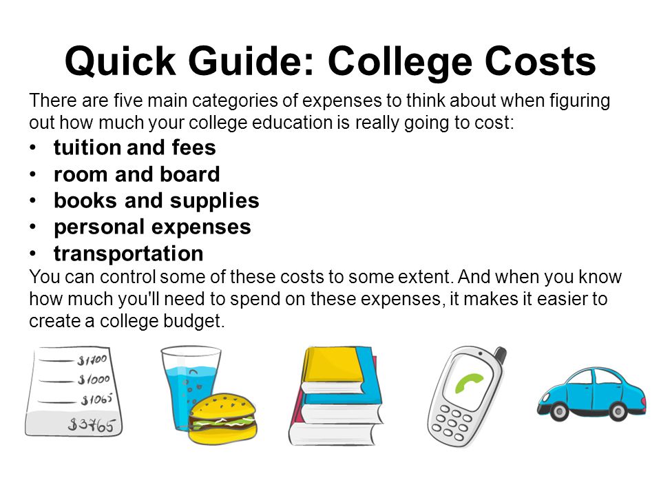 Quick Guide: College Costs There are five main categories of expenses to think about when figuring out how much your college education is really going to cost: tuition and fees room and board books and supplies personal expenses transportation You can control some of these costs to some extent.