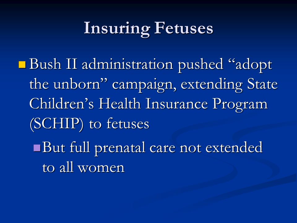 Insuring Fetuses Bush II administration pushed adopt the unborn campaign, extending State Children’s Health Insurance Program (SCHIP) to fetuses Bush II administration pushed adopt the unborn campaign, extending State Children’s Health Insurance Program (SCHIP) to fetuses But full prenatal care not extended to all women But full prenatal care not extended to all women