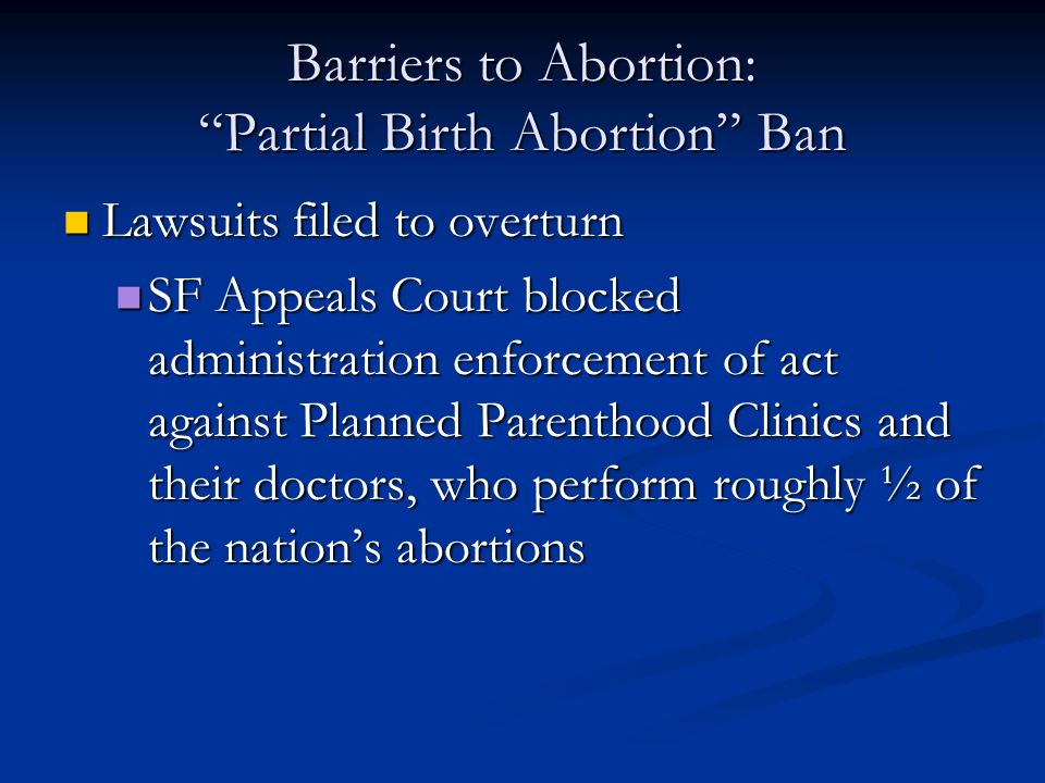 Barriers to Abortion: Partial Birth Abortion Ban Lawsuits filed to overturn Lawsuits filed to overturn SF Appeals Court blocked administration enforcement of act against Planned Parenthood Clinics and their doctors, who perform roughly ½ of the nation’s abortions SF Appeals Court blocked administration enforcement of act against Planned Parenthood Clinics and their doctors, who perform roughly ½ of the nation’s abortions