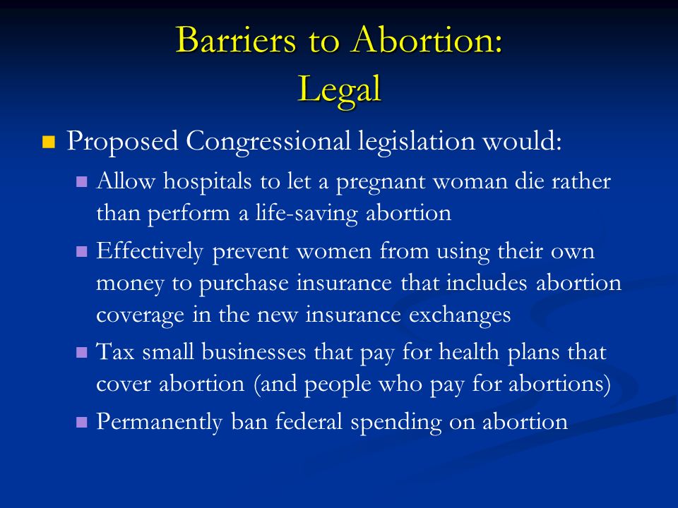 Barriers to Abortion: Legal Proposed Congressional legislation would: Allow hospitals to let a pregnant woman die rather than perform a life-saving abortion Effectively prevent women from using their own money to purchase insurance that includes abortion coverage in the new insurance exchanges Tax small businesses that pay for health plans that cover abortion (and people who pay for abortions) Permanently ban federal spending on abortion