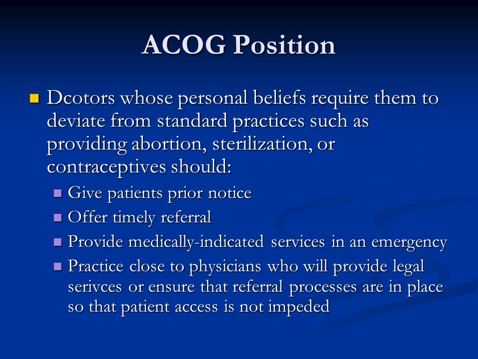 ACOG Position Dcotors whose personal beliefs require them to deviate from standard practices such as providing abortion, sterilization, or contraceptives should: Dcotors whose personal beliefs require them to deviate from standard practices such as providing abortion, sterilization, or contraceptives should: Give patients prior notice Give patients prior notice Offer timely referral Offer timely referral Provide medically-indicated services in an emergency Provide medically-indicated services in an emergency Practice close to physicians who will provide legal serivces or ensure that referral processes are in place so that patient access is not impeded Practice close to physicians who will provide legal serivces or ensure that referral processes are in place so that patient access is not impeded