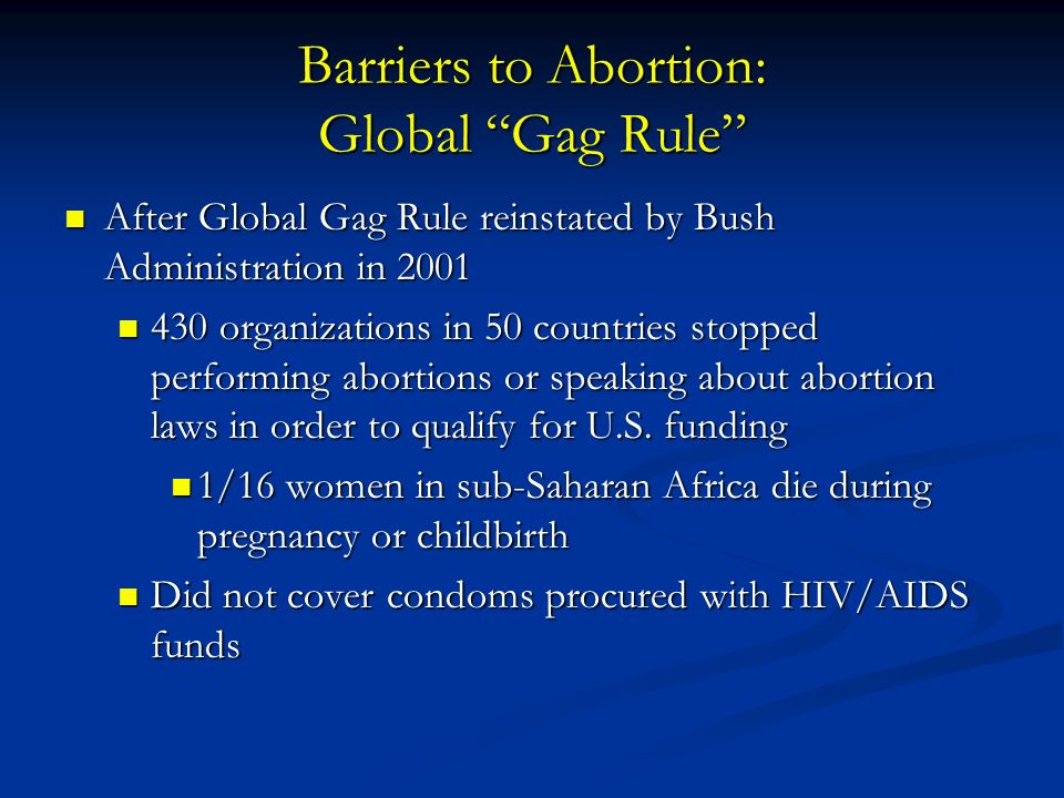 Barriers to Abortion: Global Gag Rule After Global Gag Rule reinstated by Bush Administration in 2001 After Global Gag Rule reinstated by Bush Administration in organizations in 50 countries stopped performing abortions or speaking about abortion laws in order to qualify for U.S.