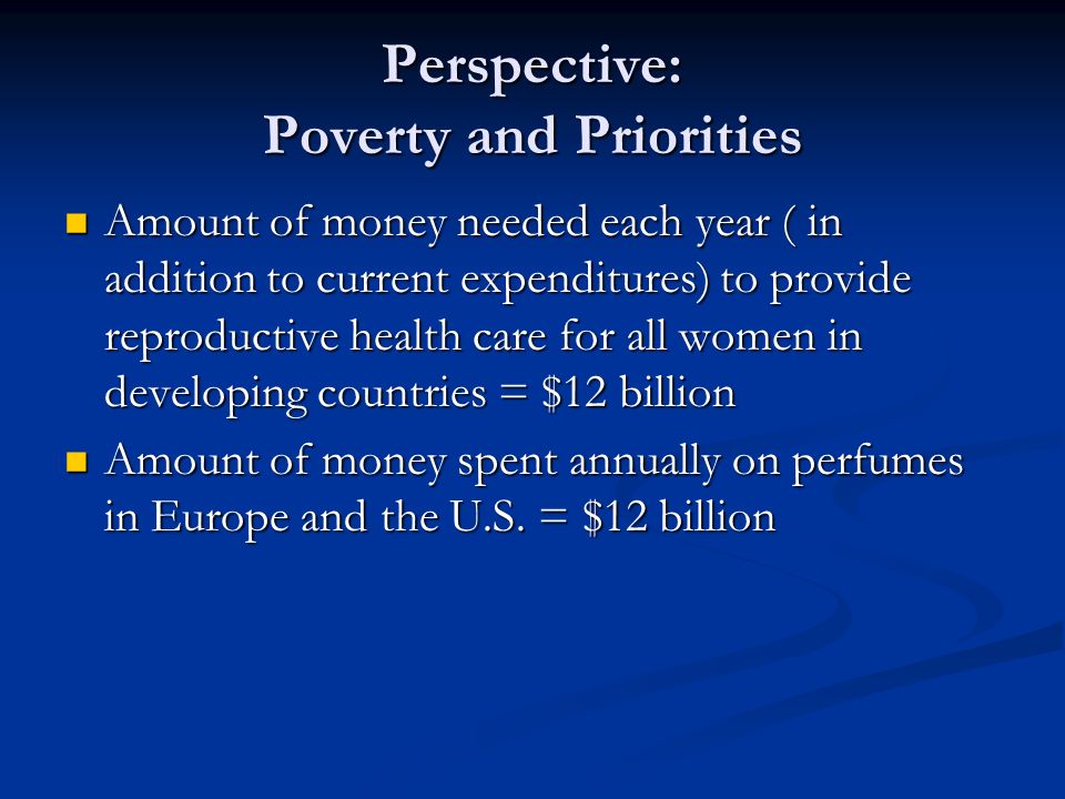 Perspective: Poverty and Priorities Amount of money needed each year ( in addition to current expenditures) to provide reproductive health care for all women in developing countries = $12 billion Amount of money needed each year ( in addition to current expenditures) to provide reproductive health care for all women in developing countries = $12 billion Amount of money spent annually on perfumes in Europe and the U.S.