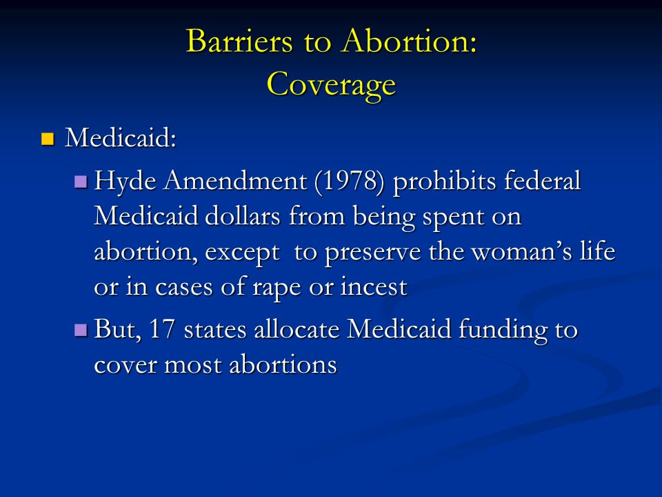 Barriers to Abortion: Coverage Medicaid: Medicaid: Hyde Amendment (1978) prohibits federal Medicaid dollars from being spent on abortion, except to preserve the woman’s life or in cases of rape or incest Hyde Amendment (1978) prohibits federal Medicaid dollars from being spent on abortion, except to preserve the woman’s life or in cases of rape or incest But, 17 states allocate Medicaid funding to cover most abortions But, 17 states allocate Medicaid funding to cover most abortions