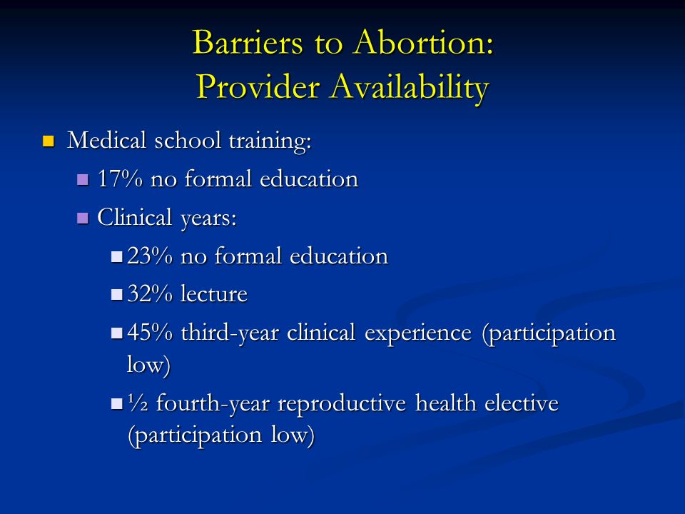 Barriers to Abortion: Provider Availability Medical school training: Medical school training: 17% no formal education 17% no formal education Clinical years: Clinical years: 23% no formal education 23% no formal education 32% lecture 32% lecture 45% third-year clinical experience (participation low) 45% third-year clinical experience (participation low) ½ fourth-year reproductive health elective (participation low) ½ fourth-year reproductive health elective (participation low)