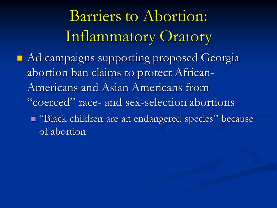 Barriers to Abortion: Inflammatory Oratory Ad campaigns supporting proposed Georgia abortion ban claims to protect African- Americans and Asian Americans from coerced race- and sex-selection abortions Ad campaigns supporting proposed Georgia abortion ban claims to protect African- Americans and Asian Americans from coerced race- and sex-selection abortions Black children are an endangered species because of abortion Black children are an endangered species because of abortion