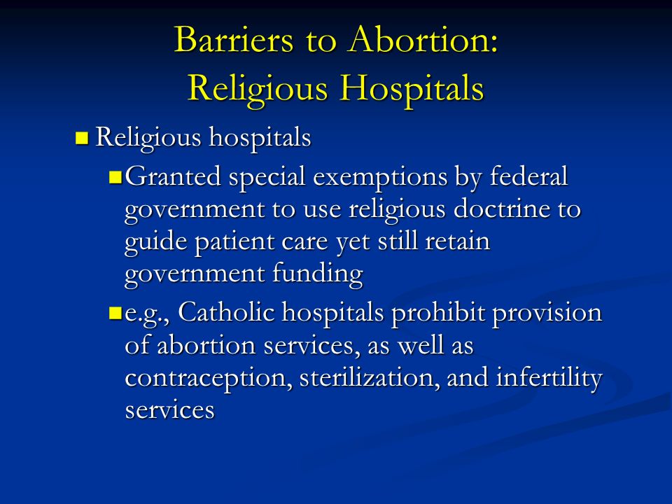 Barriers to Abortion: Religious Hospitals Religious hospitals Religious hospitals Granted special exemptions by federal government to use religious doctrine to guide patient care yet still retain government funding Granted special exemptions by federal government to use religious doctrine to guide patient care yet still retain government funding e.g., Catholic hospitals prohibit provision of abortion services, as well as contraception, sterilization, and infertility services e.g., Catholic hospitals prohibit provision of abortion services, as well as contraception, sterilization, and infertility services