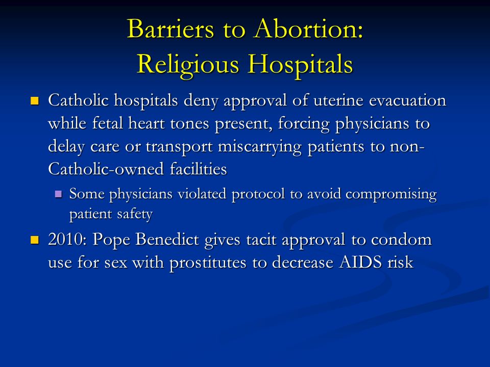 Barriers to Abortion: Religious Hospitals Catholic hospitals deny approval of uterine evacuation while fetal heart tones present, forcing physicians to delay care or transport miscarrying patients to non- Catholic-owned facilities Catholic hospitals deny approval of uterine evacuation while fetal heart tones present, forcing physicians to delay care or transport miscarrying patients to non- Catholic-owned facilities Some physicians violated protocol to avoid compromising patient safety Some physicians violated protocol to avoid compromising patient safety 2010: Pope Benedict gives tacit approval to condom use for sex with prostitutes to decrease AIDS risk 2010: Pope Benedict gives tacit approval to condom use for sex with prostitutes to decrease AIDS risk