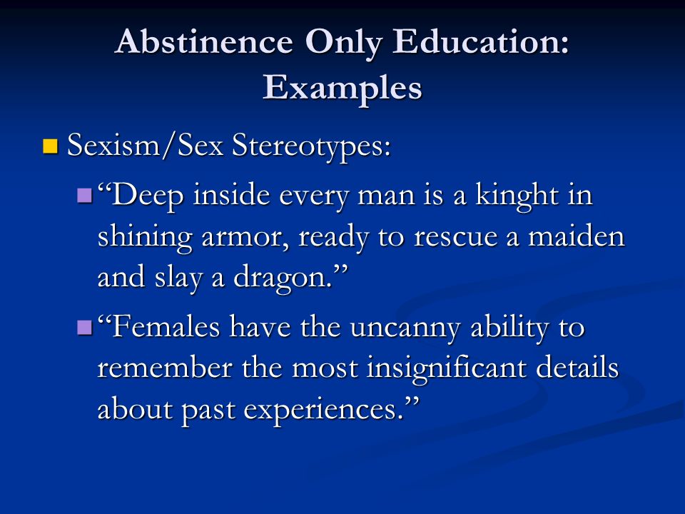 Abstinence Only Education: Examples Sexism/Sex Stereotypes: Sexism/Sex Stereotypes: Deep inside every man is a kinght in shining armor, ready to rescue a maiden and slay a dragon. Deep inside every man is a kinght in shining armor, ready to rescue a maiden and slay a dragon. Females have the uncanny ability to remember the most insignificant details about past experiences. Females have the uncanny ability to remember the most insignificant details about past experiences.
