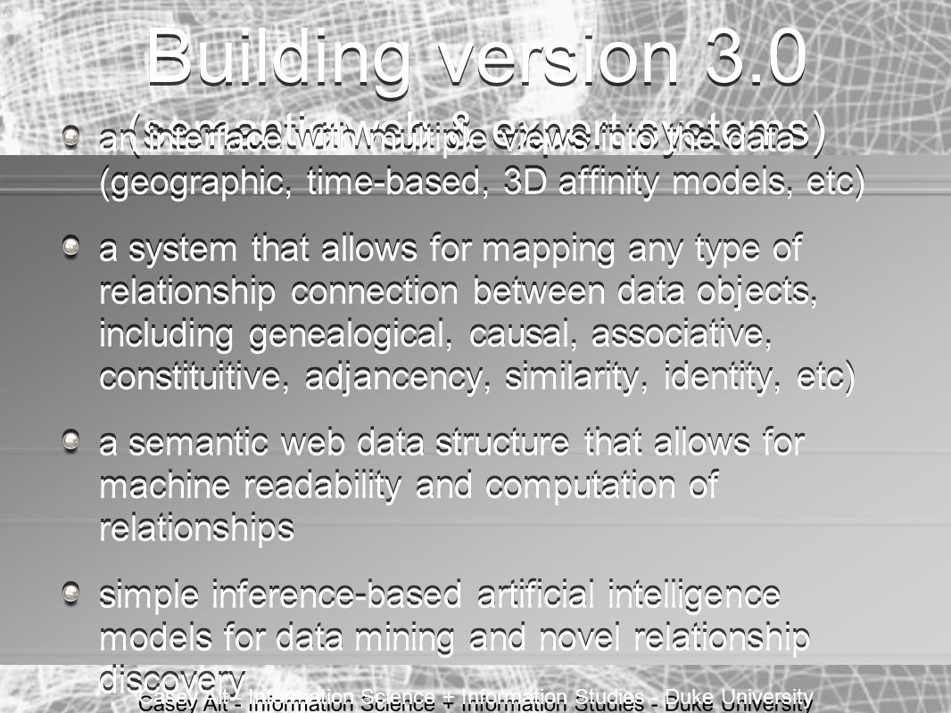 Casey Alt - Information Science + Information Studies - Duke University Building version 3.0 (semantic web & expert systems) an interface with multiple views into the data (geographic, time-based, 3D affinity models, etc) a system that allows for mapping any type of relationship connection between data objects, including genealogical, causal, associative, constituitive, adjancency, similarity, identity, etc) a semantic web data structure that allows for machine readability and computation of relationships simple inference-based artificial intelligence models for data mining and novel relationship discovery an interface with multiple views into the data (geographic, time-based, 3D affinity models, etc) a system that allows for mapping any type of relationship connection between data objects, including genealogical, causal, associative, constituitive, adjancency, similarity, identity, etc) a semantic web data structure that allows for machine readability and computation of relationships simple inference-based artificial intelligence models for data mining and novel relationship discovery